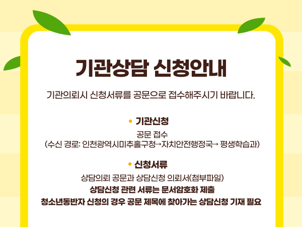 기관상담 신청안내. 기관의뢰시 신청서류를 공문으로 접수해주시기 바랍니다. 기관신청: 공문접수 (수신경로: 인천광역시미추홀구청->자치안전행정국->평생학습과). 신청서류: 상담의뢰 공문과 상담신청 의뢰서(첨부파일) 상담신청 관련 서류는 문서암호화 제출. 청소년 동반자 신청의 경우 공문 제목에 찾아가는 상담신청 기재 필요.